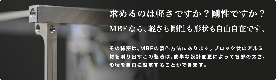 求めるのは軽さですか？剛性ですか？MBFなら、軽さも剛性も形状も自由自在です。その秘密は、MBFの製作方法にあります。ブロック状のアルミ材を削り出すこの製法は、簡単な設計変更によって各部の太さ、形状を自由に設定することができます。